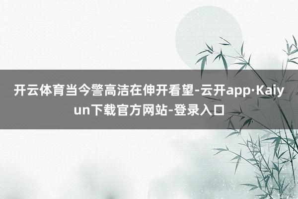 开云体育当今警高洁在伸开看望-云开app·Kaiyun下载官方网站-登录入口