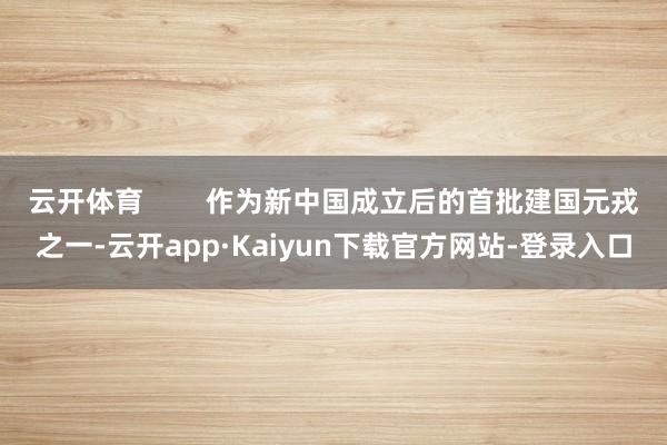 云开体育        作为新中国成立后的首批建国元戎之一-云开app·Kaiyun下载官方网站-登录入口
