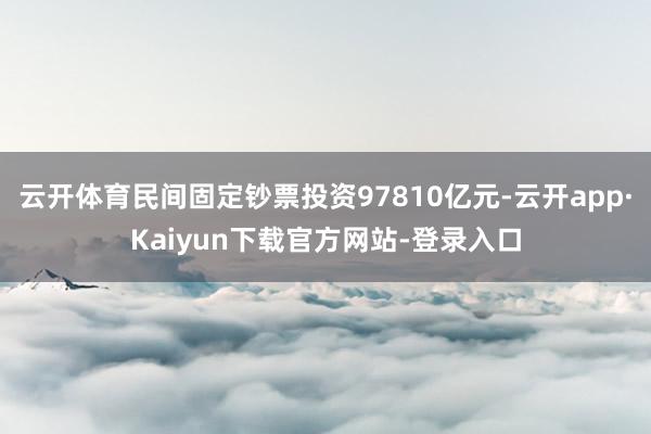 云开体育民间固定钞票投资97810亿元-云开app·Kaiyun下载官方网站-登录入口