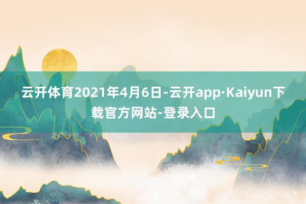 云开体育 2021年4月6日-云开app·Kaiyun下载官方网站-登录入口