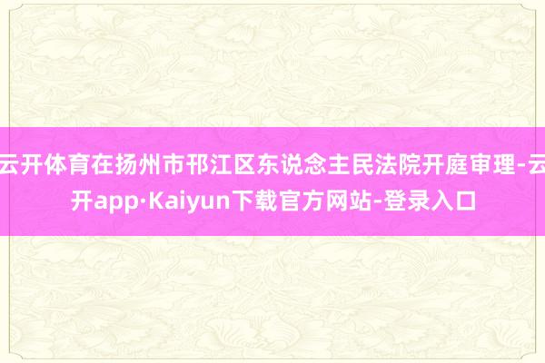 云开体育在扬州市邗江区东说念主民法院开庭审理-云开app·Kaiyun下载官方网站-登录入口