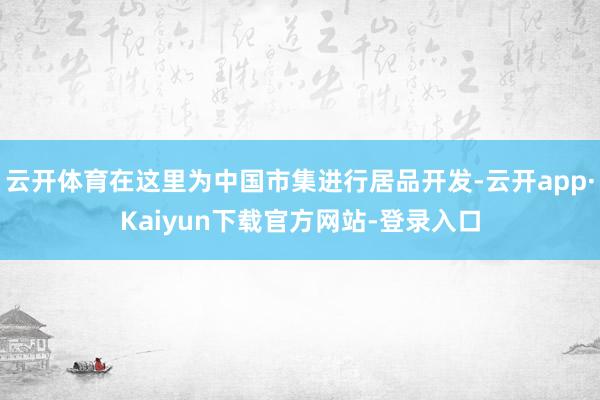 云开体育在这里为中国市集进行居品开发-云开app·Kaiyun下载官方网站-登录入口