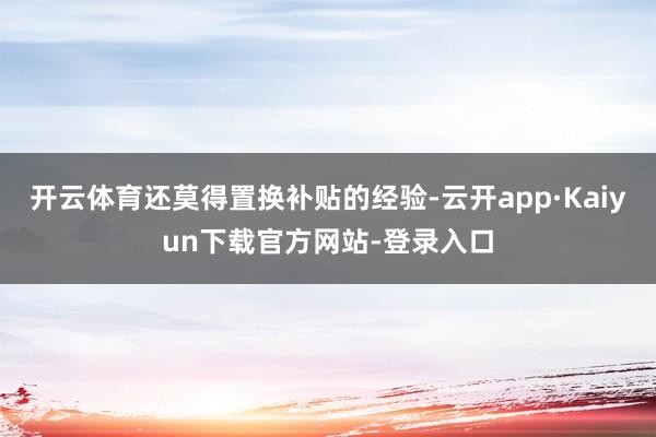 开云体育还莫得置换补贴的经验-云开app·Kaiyun下载官方网站-登录入口