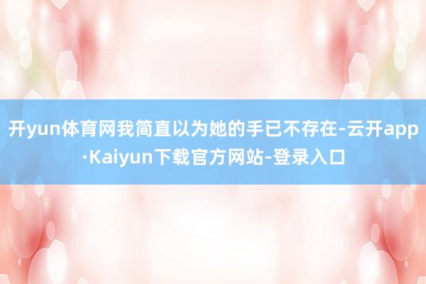 开yun体育网我简直以为她的手已不存在-云开app·Kaiyun下载官方网站-登录入口