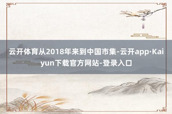 云开体育从2018年来到中国市集-云开app·Kaiyun下载官方网站-登录入口