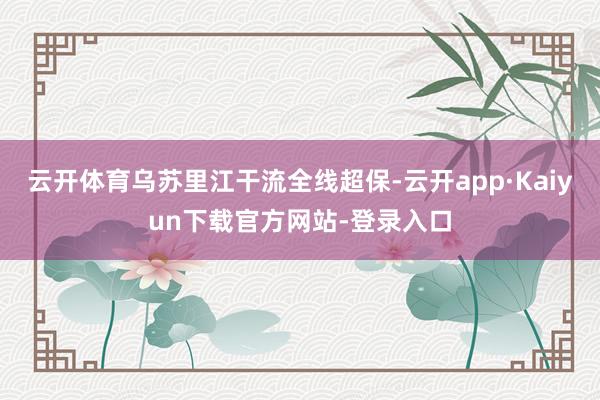 云开体育乌苏里江干流全线超保-云开app·Kaiyun下载官方网站-登录入口
