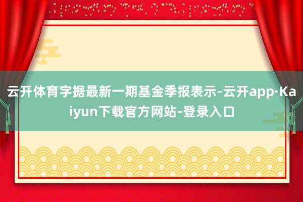 云开体育字据最新一期基金季报表示-云开app·Kaiyun下载官方网站-登录入口