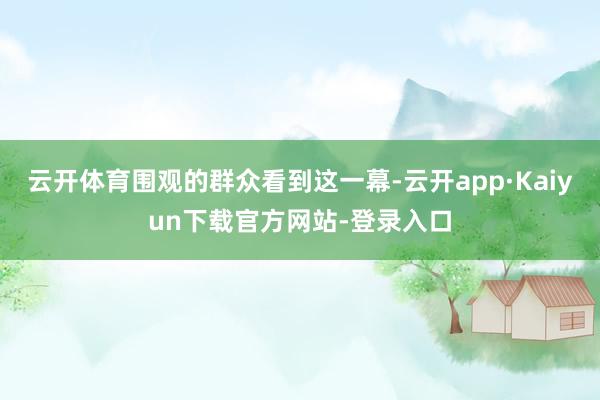 云开体育围观的群众看到这一幕-云开app·Kaiyun下载官方网站-登录入口