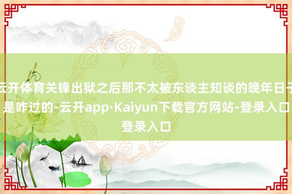 云开体育关锋出狱之后那不太被东谈主知谈的晚年日子是咋过的-云开app·Kaiyun下载官方网站-登录入口
