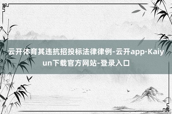 云开体育其违抗招投标法律律例-云开app·Kaiyun下载官方网站-登录入口