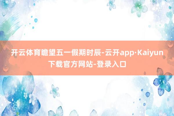 开云体育　　瞻望五一假期时辰-云开app·Kaiyun下载官方网站-登录入口
