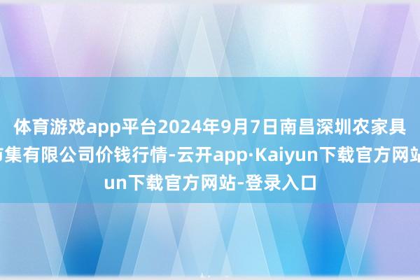 体育游戏app平台2024年9月7日南昌深圳农家具中心批发市集有限公司价钱行情-云开app·Kaiyun下载官方网站-登录入口