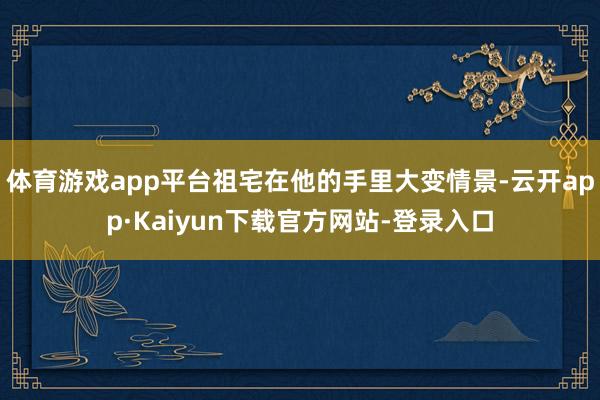 体育游戏app平台祖宅在他的手里大变情景-云开app·Kaiyun下载官方网站-登录入口
