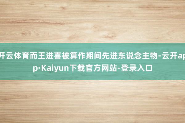 开云体育而王进喜被算作期间先进东说念主物-云开app·Kaiyun下载官方网站-登录入口