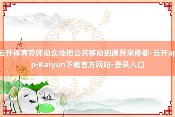 云开体育劳师动众地把公共移动到原界来修都-云开app·Kaiyun下载官方网站-登录入口
