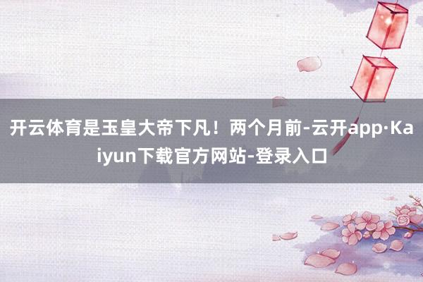 开云体育是玉皇大帝下凡!两个月前-云开app·Kaiyun下载官方网站-登录入口