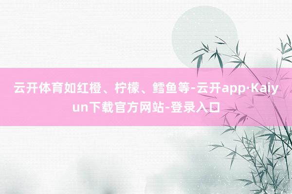 云开体育如红橙、柠檬、鳕鱼等-云开app·Kaiyun下载官方网站-登录入口