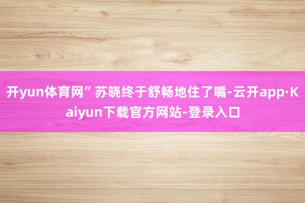开yun体育网”苏晓终于舒畅地住了嘴-云开app·Kaiyun下载官方网站-登录入口