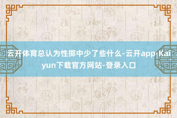 云开体育总认为性掷中少了些什么-云开app·Kaiyun下载官方网站-登录入口