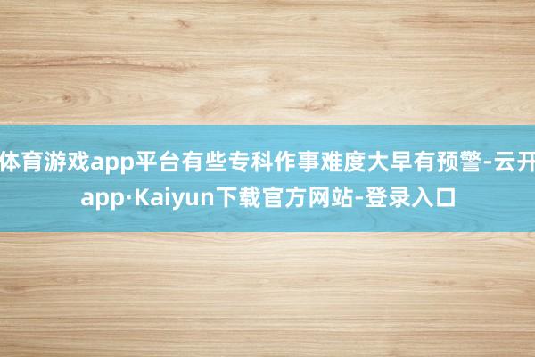 体育游戏app平台有些专科作事难度大早有预警-云开app·Kaiyun下载官方网站-登录入口