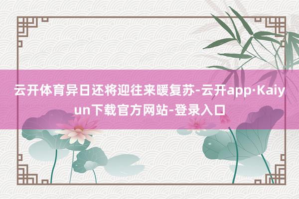 云开体育异日还将迎往来暖复苏-云开app·Kaiyun下载官方网站-登录入口