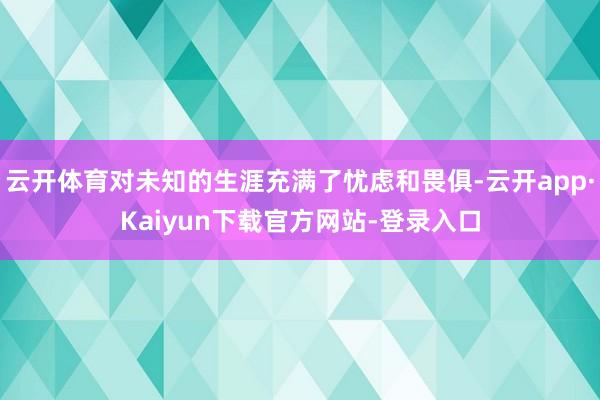 云开体育对未知的生涯充满了忧虑和畏俱-云开app·Kaiyun下载官方网站-登录入口