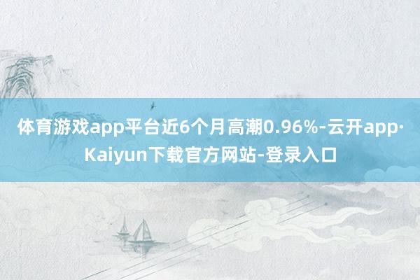 体育游戏app平台近6个月高潮0.96%-云开app·Kaiyun下载官方网站-登录入口