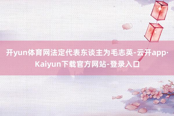 开yun体育网法定代表东谈主为毛志英-云开app·Kaiyun下载官方网站-登录入口