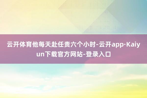 云开体育他每天赴任责六个小时-云开app·Kaiyun下载官方网站-登录入口