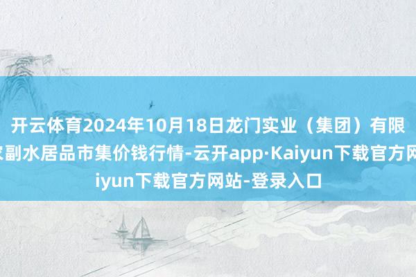 开云体育2024年10月18日龙门实业(集团)有限公司西三街农副水居品市集价钱行情-云开app·Kaiyun下载官方网站-登录入口