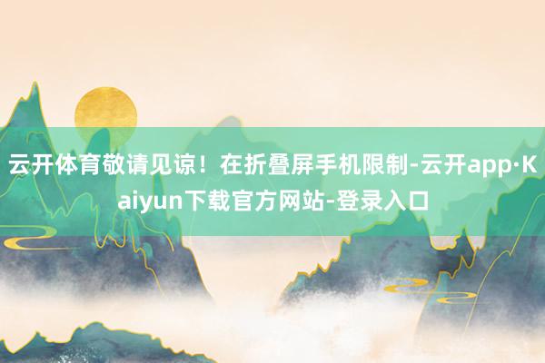 云开体育敬请见谅！在折叠屏手机限制-云开app·Kaiyun下载官方网站-登录入口