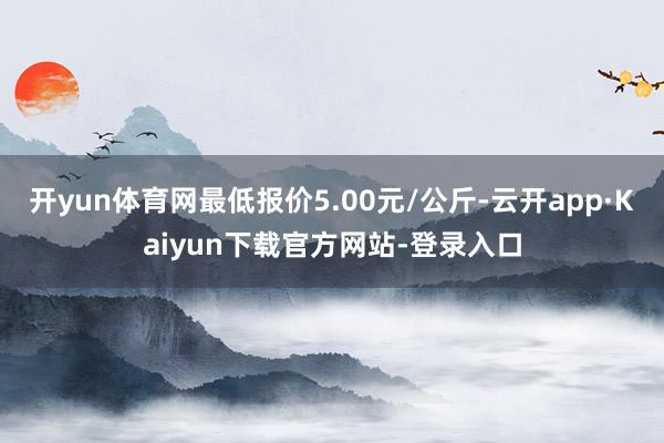 开yun体育网最低报价5.00元/公斤-云开app·Kaiyun下载官方网站-登录入口