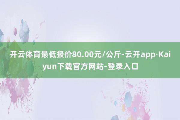 开云体育最低报价80.00元/公斤-云开app·Kaiyun下载官方网站-登录入口