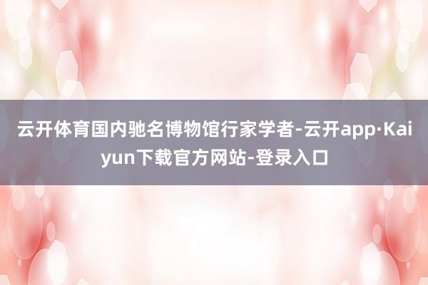 云开体育国内驰名博物馆行家学者-云开app·Kaiyun下载官方网站-登录入口