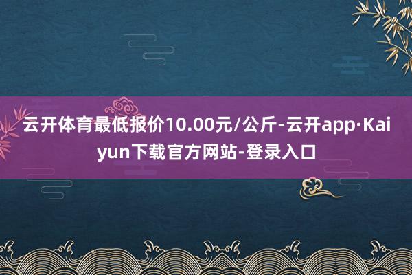 云开体育最低报价10.00元/公斤-云开app·Kaiyun下载官方网站-登录入口