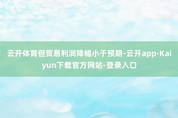 云开体育但贸易利润降幅小于预期-云开app·Kaiyun下载官方网站-登录入口