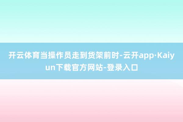 开云体育当操作员走到货架前时-云开app·Kaiyun下载官方网站-登录入口