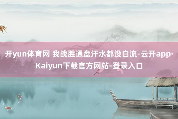 开yun体育网 我战胜通盘汗水都没白流-云开app·Kaiyun下载官方网站-登录入口