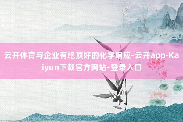 云开体育与企业有绝顶好的化学响应-云开app·Kaiyun下载官方网站-登录入口