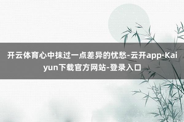 开云体育心中抹过一点差异的忧愁-云开app·Kaiyun下载官方网站-登录入口
