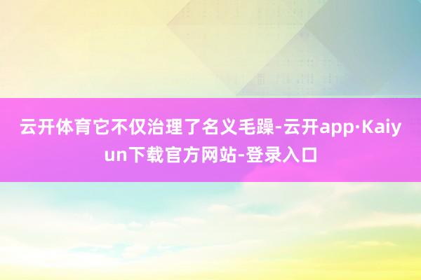 云开体育它不仅治理了名义毛躁-云开app·Kaiyun下载官方网站-登录入口