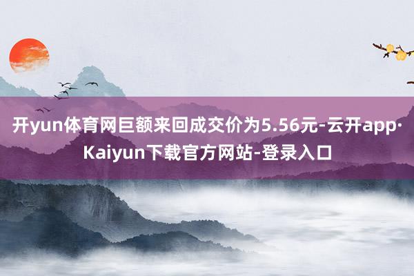 开yun体育网巨额来回成交价为5.56元-云开app·Kaiyun下载官方网站-登录入口