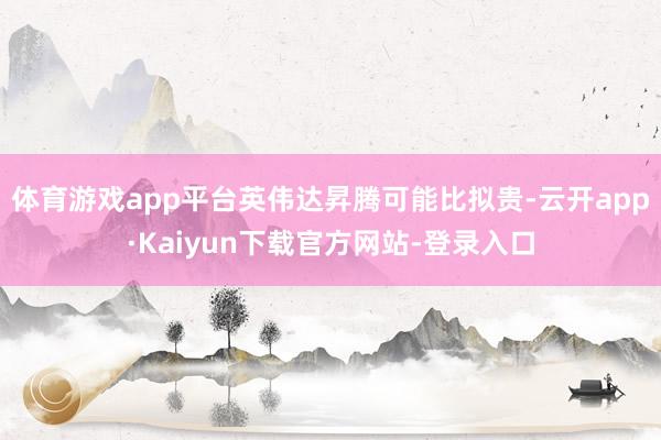 体育游戏app平台英伟达昇腾可能比拟贵-云开app·Kaiyun下载官方网站-登录入口