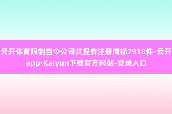 云开体育限制当今公司共捏有注册商标7918件-云开app·Kaiyun下载官方网站-登录入口