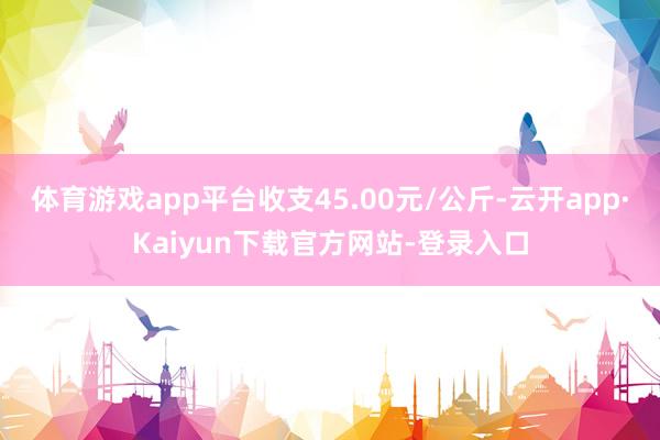 体育游戏app平台收支45.00元/公斤-云开app·Kaiyun下载官方网站-登录入口