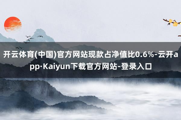 开云体育(中国)官方网站现款占净值比0.6%-云开app·Kaiyun下载官方网站-登录入口