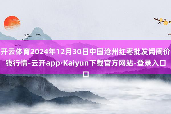 开云体育2024年12月30日中国沧州红枣批发阛阓价钱行情-云开app·Kaiyun下载官方网站-登录入口