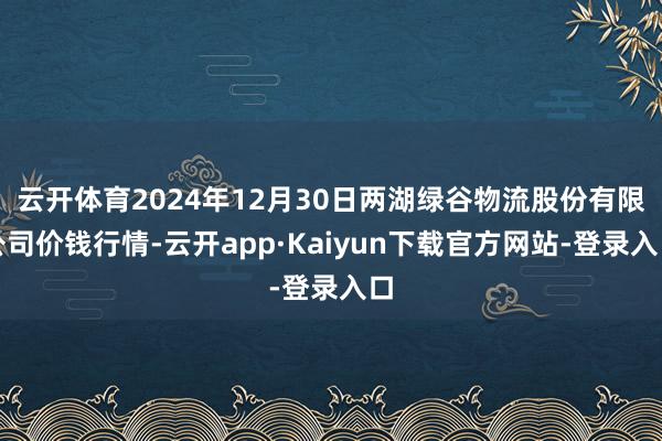 云开体育2024年12月30日两湖绿谷物流股份有限公司价钱行情-云开app·Kaiyun下载官方网站-登录入口