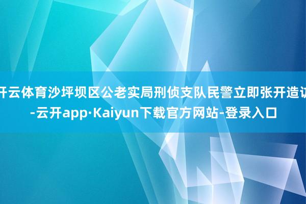 开云体育沙坪坝区公老实局刑侦支队民警立即张开造访-云开app·Kaiyun下载官方网站-登录入口