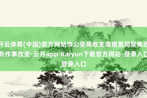 开云体育(中国)官方网站市公安局收支境措置局聚焦政务作事改变-云开app·Kaiyun下载官方网站-登录入口